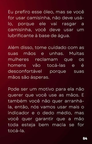 Eu prefiro esse óleo, mas se você
for usar camisinha, não deve usá-
lo, porque ele vai rasgar a
camisinha, você deve usar um
lubrificante à base de água.
Além disso, tome cuidado com as
suas mãos e unhas. Muitas
mulheres reclamam que os
homens vão tocá-las e é
desconfortável porque suas
mãos são ásperas.
Pode ser um motivo para ela não
querer que você use as mãos. E
também você não quer arranhá-
la, então, nós vamos usar mais o
indicador e o dedo médio, mas
você quer garantir que a mão
toda esteja bem macia se for
tocá-la.
84
84
84
 