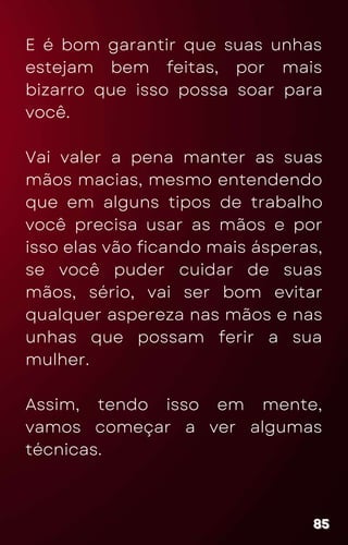 E é bom garantir que suas unhas
estejam bem feitas, por mais
bizarro que isso possa soar para
você.
Vai valer a pena manter as suas
mãos macias, mesmo entendendo
que em alguns tipos de trabalho
você precisa usar as mãos e por
isso elas vão ficando mais ásperas,
se você puder cuidar de suas
mãos, sério, vai ser bom evitar
qualquer aspereza nas mãos e nas
unhas que possam ferir a sua
mulher.
Assim, tendo isso em mente,
vamos começar a ver algumas
técnicas.
85
85
85
 