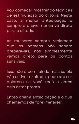 Vou começar mostrando técnicas
de estimulação do clitóris. Neste
caso, a menor antecipação é
sempre a chave, nunca vá direto
para o clitóris.
As mulheres sempre reclamam
que os homens não sabem
prepará-las, nós simplesmente
vamos direto para os pontos
sensíveis.
Isso não é bom, ainda mais se ela
não estiver excitada, pode até ser
doloroso se você tocá-la antes
dela estar pronta.
Então criar a antecipação é o que
chamamos de “preliminares”.
86
86
86
 