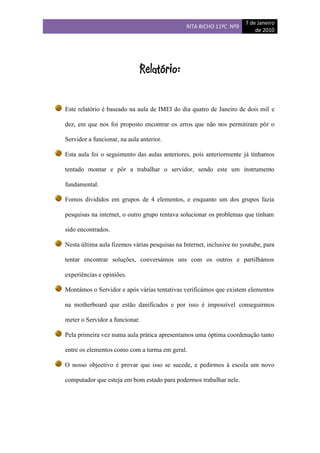 7 de Janeiro
                                               RITA BICHO 11ºC Nº9
                                                                          de 2010




                              Relatório:

Este relatório é baseado na aula de IMEI do dia quatro de Janeiro de dois mil e
dez, em que nos foi proposto encontrar os erros que não nos permitiram pôr o
Servidor a funcionar, na aula anterior.
Esta aula foi o seguimento das aulas anteriores, pois anteriormente já tínhamos
tentado montar e pôr a trabalhar o servidor, sendo este um instrumento
fundamental.
Fomos divididos em grupos de 4 elementos, e enquanto um dos grupos fazia
pesquisas na internet, o outro grupo tentava solucionar os problemas que tinham
sido encontrados.
Nesta última aula fizemos várias pesquisas na Internet, inclusive no youtube, para
tentar encontrar soluções, conversámos uns com os outros e partilhámos
experiências e opiniões.
Montámos o Servidor e após várias tentativas verificámos que existem elementos
na motherboard que estão danificados e por isso é impossível conseguirmos
meter o Servidor a funcionar.
Pela primeira vez numa aula prática apresentamos uma óptima coordenação tanto
entre os elementos como com a turma em geral.
O nosso objectivo é provar que isso se sucede, e pedirmos à escola um novo
computador que esteja em bom estado para podermos trabalhar nele.
 