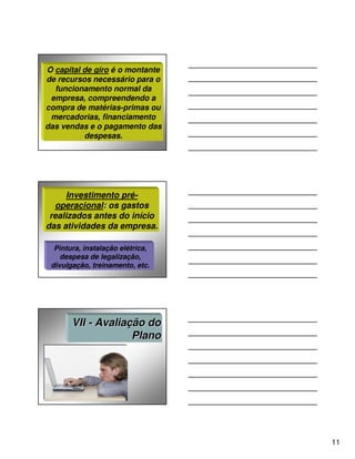 O capital de giro é o montante
de recursos necessário para o
  funcionamento normal da
 empresa, compreendendo a
compra de matérias-primas ou
 mercadorias, financiamento
das vendas e o pagamento das
          despesas.




      Investimento pré-
  operacional: os gastos
 realizados antes do início
das atividades da empresa.

  Pintura, instalação elétrica,
    despesa de legalização,
 divulgação, treinamento, etc.




       VII - Avaliação do
                    Plano




                                  11
 