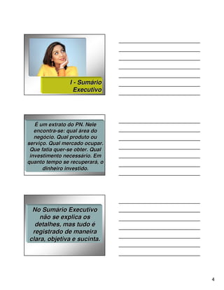 I - Sumário
                  Executivo




   É um extrato do PN. Nele
   encontra-se: qual área do
   encontra-
   negócio. Qual produto ou
   negó
serviço. Qual mercado ocupar.
serviç
 Que fatia quer-se obter. Qual
           quer-
 investimento necessário. Em
              necessá
quanto tempo se recuperará, o
                  recuperará
      dinheiro investido.




 No Sumário Executivo
    não se explica os
  detalhes, mas tudo é
 registrado de maneira
clara, objetiva e sucinta.




                                 4
 