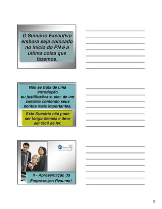 O Sumário Executivo
embora seja colocado
 no início do PN é a
  última coisa que
      fazemos.




    Não se trata de uma
          introdução
ou justificativa e, sim, de um
  sumário contendo seus
 pontos mais importantes.
  Este Sumário não pode
  ser longo demais e deve
       ser fácil de ler.




      II - Apresentação da
     Empresa (ou Resumo).




                                 5
 