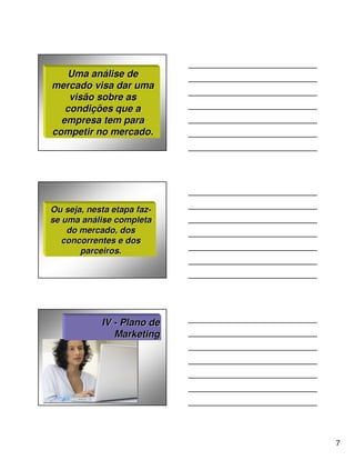 Uma análise de
mercado visa dar uma
    visão sobre as
   condições que a
  empresa tem para
competir no mercado.




Ou seja, nesta etapa faz-
se uma análise completa
    do mercado, dos
   concorrentes e dos
       parceiros.




            IV - Plano de
               Marketing




                            7
 