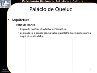 Palácio de Queluz
• Arquitetura
  – Pátio de honra
     • inspirado no Cour de Marbre de Versalhes;
     • as arcadas e a grande janela sobre o portal têm afinidades com a
       arquitetura de Mafra.




                                                                     10
 