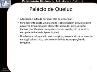 Palácio de Queluz
• A fachada é ladeada por duas alas de um andar;
• Para nascente existe uma fachada (sobre o jardim de Malta) com
  um certo dinamismo nos elementos utilizados de inspiração
  italiana (frontões interrompido e contracurvado, etc.) e centro-
  europeia (telhado de águas duplas);
• O telhado atual, que não será o original, assentando pesadamente
  na frágil balaustrada, torna menos felizes as pro-porções do
  conjunto.




                                                               22
 