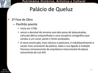 Palácio de Queluz
• 2ª Fase de Obra
   – Pavilhão poente
      • inicio em 1758;
      • vence o desnível do terreno com dois pisos de balaustradas,
        colunata dórica emparelhada e uma escadaria cenográfica que
        conduz a um canal, ponte e fonte azulejados.
      • A nova construção, mais clássica e palaciana, é indubitavelmente o
        sector mais arcaizante do palácio, dada a sua ligação à tradição
        francesa remanescente da arquitetura monumental da época
        seiscentista de Luís XIV.




                                                                      24
 