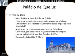 Palácio de Queluz
• 3ª Fase de Obra
      • obras do Quarto Novo do Príncipe D. João;
      • Executa um segundo piso que se prolongava desde a Sala dos
        Embaixadores e da Fachada de Cerimónias até ao ângulo da atual
        Sala do Café.
      • Atualmente, só resta o andar nobre sobre a Fachada de
        Cerimónias, pois tudo o resto foi grandemente afetado pelo
        enorme incêndio de 4 para 5 de Outubro de 1934.
      • Construção do Pavilhão D. Maria.




                                                                    28
 