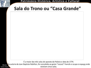 Sala do Trono ou “Casa Grande”




                   É a maior das três salas de aparato do Palácio e data de 1774.
Da autoria de Jean Baptiste Robillon, foi concebida ao gosto “rococó” francês e ocupa o espaço onde
                                                                                             35
                                          existiam cinco salas.
 