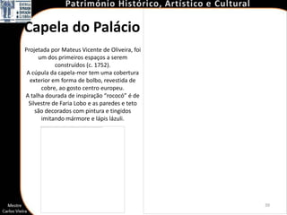 Capela do Palácio
Projetada por Mateus Vicente de Oliveira, foi
      um dos primeiros espaços a serem
             construídos (c. 1752).
 A cúpula da capela-mor tem uma cobertura
  exterior em forma de bolbo, revestida de
       cobre, ao gosto centro europeu.
A talha dourada de inspiração “rococó” é de
  Silvestre de Faria Lobo e as paredes e teto
     são decorados com pintura e tingidos
       imitando mármore e lápis lázuli.




                                                39
 