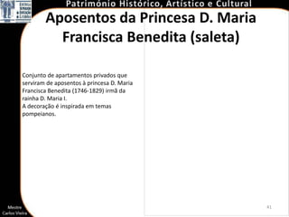 Aposentos da Princesa D. Maria
          Francisca Benedita (saleta)

Conjunto de apartamentos privados que
serviram de aposentos à princesa D. Maria
Francisca Benedita (1746-1829) irmã da
rainha D. Maria I.
A decoração é inspirada em temas
pompeianos.




                                            41
 