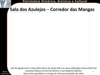 Sala dos Azulejos – Corredor das Mangas




Sala de ligação entre o Paço Velho (finais do século XVI) e as novas edificações (século XVIII) dos
                 arquitetos Mateus Vicente de Oliveira e Jean-Baptiste Robillion.             44
               Aqui seriam guardadas as mangas de vidro para proteção das velas.
 
