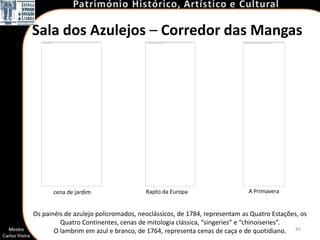 Sala dos Azulejos – Corredor das Mangas




      cena de jardim                  Rapto da Europa                    A Primavera


Os painéis de azulejo policromados, neoclássicos, de 1784, representam as Quatro Estações, os
         Quatro Continentes, cenas de mitologia clássica, “singeries” e “chinoiseries”.
       O lambrim em azul e branco, de 1764, representa cenas de caça e de quotidiano. 45
 