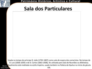 Sala dos Particulares




Usada no tempo do príncipe D. João (1792-1807) como sala de espera dos camaristas. No tempo de
  D. Luís (1838-1839) e de D. Carlos (1863-1908), foi utilizada para Sala de Reuniões ou Biblioteca.
Atualmente está mobilada no estilo Império, usado também no Palácio de Queluz no início do47    século
                                                XIX.
 