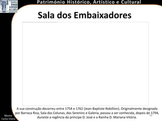 Sala dos Embaixadores




 A sua construção decorreu entre 1754 e 1762 (Jean-Baptiste Robillion). Originalmente designada
por Barraca Rica, Sala das Colunas, dos Serenins e Galeria, passou a ser conhecida, depois de 1794,
                                                                                             48
               durante a regência do príncipe D. José e a Rainha D. Mariana Vitória.
 