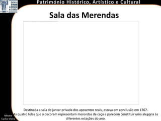 Sala das Merendas




      Destinada a sala de jantar privada dos aposentos reais, estava em conclusão em 1767.
As quatro telas que a decoram representam merendas de caça e parecem constituir uma alegoria às
                                                                                           53
                                    diferentes estações do ano.
 