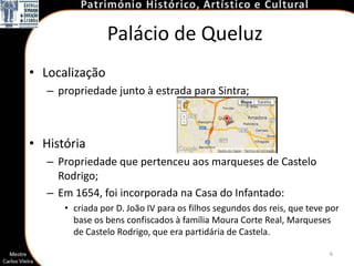 Palácio de Queluz
• Localização
   – propriedade junto à estrada para Sintra;



• História
   – Propriedade que pertenceu aos marqueses de Castelo
     Rodrigo;
   – Em 1654, foi incorporada na Casa do Infantado:
      • criada por D. João IV para os filhos segundos dos reis, que teve por
        base os bens confiscados à família Moura Corte Real, Marqueses
        de Castelo Rodrigo, que era partidária de Castela.

                                                                         6
 