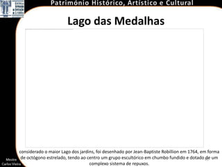 Lago das Medalhas




considerado o maior Lago dos jardins, foi desenhado por Jean-Baptiste Robillion em 1764, em forma
 de octógono estrelado, tendo ao centro um grupo escultórico em chumbo fundido e dotado 61 um
                                                                                           de
                                  complexo sistema de repuxos.
 