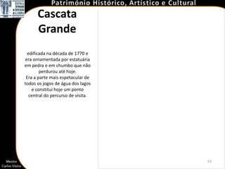 Cascata
      Grande
 edificada na década de 1770 e
era ornamentada por estatuária
em pedra e em chumbo que não
        perdurou até hoje.
 Era a parte mais espetacular de
todos os jogos de água dos lagos
    e constitui hoje um ponto
  central do percurso de visita.




                                   63
 