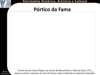 Pórtico da Fama




   A Fama heroica monta Pégaso, da autoria de Manuel Alves e Filipe da Costa, 1771, 65
separa os jardins superiores da zona do Parque, daqui irradiando as respectivas alamedas.
 