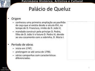 Palácio de Queluz
• Origem
   – conheceu uma primeira ampliação ao pavilhão
     de caça que aí existia desde o século XVI, no
     tempo de D. Francisco, irmão de D. João V;
   – mandado construir pelo príncipe D. Pedro,
     filho de D. João V e futuro D. Pedro III, devido
     ao seu casamento com a sobrinha, D. Maria I.

• Período de obras
   – inicio em 1747;
   – prolongam-se até cerca de 1790;
   – várias campanhas com características
     diferenciadas.


                                                        7
 