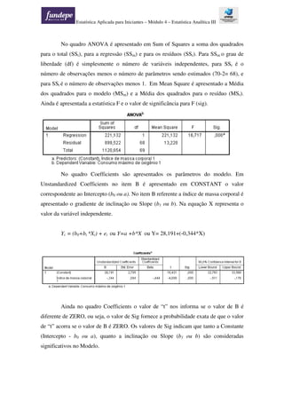 Estatística Aplicada para Iniciantes – Módulo 4 – Estatística Analítica III
No quadro ANOVA é apresentado em Sum of Squares a soma dos quadrados
para o total (SSt), para a regressão (SSm) e para os resíduos (SSr). Para SSm o grau de
liberdade (df) é simplesmente o número de variáveis independentes, para SSr é o
número de observações menos o número de parâmetros sendo estimados (70-2= 68), e
para SSt é o número de observações menos 1. Em Mean Square é apresentado a Média
dos quadrados para o modelo (MSm) e a Média dos quadrados para o resíduo (MSr).
Ainda é apresentada a estatística F e o valor de significância para F (sig).
No quadro Coefficients são apresentados os parâmetros do modelo. Em
Unstandardized Coefficients no item B é apresentado em CONSTANT o valor
correspondente ao Intercepto (b0 ou a). No item B referente a índice de massa corporal é
apresentado o gradiente de inclinação ou Slope (b1 ou b). Na equação X representa o
valor da variável independente.
Yi = (b0+bi *Xi) + ei ou Y=a +b*X ou Y= 28,191+(-0,344*X)
Ainda no quadro Coefficients o valor de “t” nos informa se o valor de B é
diferente de ZERO, ou seja, o valor de Sig fornece a probabilidade exata de que o valor
de “t” acorra se o valor de B é ZERO. Os valores de Sig indicam que tanto a Constante
(Intercepto - b0 ou a), quanto a inclinação ou Slope (b1 ou b) são consideradas
significativos no Modelo.
 