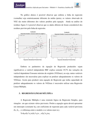 Estatística Aplicada para Iniciantes – Módulo 4 – Estatística Analítica III
No gráfico abaixo é possível observar que embora a linha de regressão
(vermelha) seja estatisticamente diferente da média (preta), os valores observado de
VO2 são muito diferentes dos valores preditos pela equação. Ainda na análise do
resíduos figura 2 é possível observar que os dados diferem de foram considerável dos
resíduos previsto pelo linha de regressão.
Embora os parâmetros da equação de Regressão produzidos sejam
significativos a variável independente IMC explica somente 19,7% das variações da
variável dependente Consumo máximo de oxigênio (VO2max), ou seja, outras variáveis
independentes são necessárias para explicar ou predizer adequadamente os valores de
VO2max. Assim para produzir uma equação de Regressão que tenha capacidade de
predizer adequadamente os valores de VO2max é necessário utilizar uma Regressão
Linear Múltipla.
3. REGRESSÃO LINEAR MÚLTIPLA
A Regressão Múltipla é uma extensão lógica da Regressão Simples, para
situações em que existem vários previsores. Porém a equação agora deverá apresentar
um intercepto (constante b0), um coeficiente de regressão para cada variável previsora
(b1, b2, ...) e diferença entre o modelo e os valores reais (ei).
Y=b0+(b1*x1)+(b2*x2)+....+(bn*xn)+ei
 