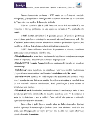 Estatística Aplicada para Iniciantes – Módulo 4 – Estatística Analítica III
Como existem vários previsores, o SPSS produz um coeficiente de correlação
múltiplo (R), que representa a correlação entre os valores observados de Y e os valores
de Y previstos pelo modelo de Regressão Múltipla.
Além da correlação (R) o SPSS fornece os dados de R-quadrado (R2
), que
representa o fator de explicação, ou seja, quanto da variação de Y é explicada pelo
modelo.
O SPSS também apresentado o R-quadrado ajustado (R2
ajustado) que fornece
uma noção de quão bem o modelo pode ser generalizado quando comparado ao R2
(R2
-
R2
ajustado). Esta diferença indica o percentual de variância que não seria explicada pelo
modelo se este fosse derivado da população ao invés de uma amostra.
O SPSS fornece diferentes Métodos de Regressão que se referem a entrada dos
dados que podem diferenciar a o modelo final.
- Método Hierárquico: as variáveis previsoras são inseridas no modelo uma a uma por
ordem de importância de acordo com o interesse do pesquisador.
- Método ENTER (entrada forçada): todos os previsores são forçados no modelo ao
mesmo tempo.
- Método Stepwise: a manutenção ou retirada das variáveis no modelo é determinada
por procedimentos matemáticos combinando o Método Forward e Backward.
- Método Forward: a entrada das variáveis previsoras é realizada uma a uma de acordo
com o tamanho da contribuição na previsão do modelo se considerar a contribuição da
ou das variáveis inseridas anteriormente. Está quantificação é feita através de
correlações semi-parciais.
- Método Backward: é realizado o processo inverso do Forward, ou seja, todas as todas
as variáveis previsoras são inseridas no modelo e através de testes “t” é comparado o
valor de previsão com e sem a variável. Caso variável não apresente contribuição
significativa ela é retirada do modelo.
Para avaliar o quão bem o modelo adere as dados observados, devemos
analisar a presença de valores atípicos (outliers) ou de casos influentes. Isto é feito pela
análise das diferenças entre os valores previstos pelo modelo e os valores observados
que são chamados de resíduos.
 