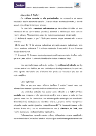Estatística Aplicada para Iniciantes – Módulo 4 – Estatística Analítica III
Diagnóstico de Outliers
Os resíduos normais ou não padronizados são mensurados na mesma
unidade de medida da variável de saída (Y) e são difíceis de serem detectados, a não ser
quando estes são particularmente grandes.
Por outro lado, os resíduos padronizados que são resíduos divididos por uma
estimativa do seu desvio-padrão (escore-z) permitem a identificação mais clara de
valores atípicos. Algumas regras gerais são padronizadas para está interpretação:
- (1) Valores de escore-z > que 3,29 são preocupantes, porque raramente eles ocorrem
ao acaso;
- (2) Se mais de 1% da amostra padronizada apresenta resíduos padronizados com
valores absolutos maiores de 2,58, existem evidências de que o nível de erro dentro do
modelo é inaceitável;
- (3) Se mais de 5% dos casos tem resíduos padronizados com um valor absoluto maior
que 1,96 (pode utilizar 2), também há evidências de que o modelo é frágil.
Uma terceira forma de análise dos resíduos é o resíduo estudentizado, que é o
valor na padronizado dividido por uma estimativa do desvio-padrão entre eles que varia
ponto a ponto. Isto fornece uma estimativa mais precisa da variância do erro para um
caso específico.
Casos influentes
Além de procurar casos atípicos, também é possível buscar casos que
influenciam o modelo, e permite avaliar a estabilidade do modelo.
Uma estatística utilizada para avaliar casos influentes é o valor previsto
ajustado, que compara o valor previsto do modelo com o caso e o valor previsto
ajustado sem o caso. Se a retirada do caso influente produz valores previsto semelhantes
do modelo inicial é indicativo que o modelo é estável. A diferença entre o valor previsto
original e o valor previsto ajustado é conhecido como DFFit. Uma estatística que avalia
o efeito de um único caso no modelo como um todo é a Distância de Cook, onde
valores maiores que 1 indica influência significativa.
Embora existam outras formas de avaliar a influencia de casos no modelo eles
não é uma forma de justificar a remoção de dados para simplesmente produzir um valor
 