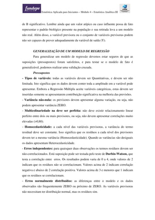 Estatística Aplicada para Iniciantes – Módulo 4 – Estatística Analítica III
de B significativo. Lembre ainda que um valor atípico ou caso influente possa de fato
representar o padrão biológico presente na população e sua retirada leva a um modelo
não real. Além disso, a variável previsora ou o conjunto de variáveis previsoras podem
não ser capazes de prever adequadamente da variável de saída (Y).
GENERALIZAÇÃO DE UM MODELO DE REGRESSÃO
Para generalizar um modelo de regressão devemos estar seguros de que as
suposições (pressupostos) foram satisfeitos, e para testar se o modelo de fato é
generalizável, podemos realizar uma validação cruzada.
Pressupostos
- Tipos de variáveis: todas as variáveis devem ser Quantitativas, e devem ser não
limitada. Isto significa que os dados devem conter toda a amplitude em a variável pode
apresentar. Embora a Regressão Múltipla aceite variáveis categóricas, estas devem ser
inseridas somente se apresentarem contribuição significativa na melhoria das previsões.
- Variância não-nula: os previsores devem apresentar alguma variação, ou seja, não
podem apresentar variância ZERO.
- Multicolinariedade na deve ser perfeita: não deve existir relacionamento linear
perfeito entre dois ou mais previsores, ou seja, não devem apresentar correlações muito
elevadas (>0,80).
- Homocedasticidade: a cada nível das variáveis previsoras, a variância do termo
residual deve ser constante. Isso significa que os resíduos a cada nível dos previsores
devem ter a mesma variância (Homocedasticidade). Quando as variâncias são desiguais
os dados apresentam Heterocedasticidade.
- Erros independentes: para quaisquer duas observações os termos resíduos devem ser
não-correlacionados. Está suposição pode ser testada pelo teste de Durbin-Watson, que
testa a correlação entre erros. Os resultados podem varia de 0 a 4, onde valores de 2
indicam que os resíduos não se correlacionam. Valores acima de 2 indicam correlação
negativa e abaixo de 2 correlação positiva. Valores acima de 3 e menores que 1 indicam
que os resíduos se correlacionam.
- Erros normalmente distribuídos: as diferenças entre o modelo e os dados
observados são frequentemente ZERO ou próximo de ZERO. As variáveis previsoras
não necessitam ter distribuição normal, mas os resíduos sim.
 