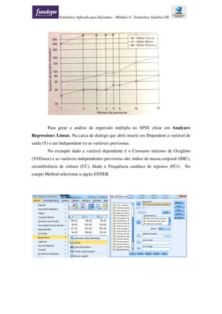 Estatística Aplicada para Iniciantes – Módulo 4 – Estatística Analítica III
Para gerar a análise de regressão múltipla no SPSS clicar em Analyze<
Regression< Linear. Na caixa de dialogo que abrir inserir em Dependent a variável de
saída (Y) e em Independent (s) as variáveis previsoras.
No exemplo dado a variável dependente é o Consumo máximo de Oxigênio
(VO2max) e as variáveis independentes previsoras são: índice de massa corporal (IMC),
circunferência de cintura (CC), Idade e Frequência cardíaca de repouso (FCr). No
campo Method selecionar a opção ENTER.
 