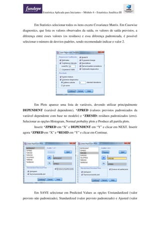 Estatística Aplicada para Iniciantes – Módulo 4 – Estatística Analítica III
Em Statistics selecionar todos os itens exceto Covariance Matrix. Em Casewise
diagnostics, que lista os valores observados da saída, os valores de saída previstos, a
diferença entre esses valores (os resíduos) e essa diferença padronizada, é possível
selecionar o número de desvios-padrões, sendo recomendado indicar o valor 2.
Em Plots aparece uma lista de variáveis, devendo utilizar principalmente
DEPENDENT (variável dependente), *ZPRED (valores previstos padronizados da
variável dependente com base no modelo) e *ZRESID: resíduos padronizados (erro).
Selecionar as opções Histogram, Normal probality plots e Produce all partila plots.
Inserir *ZPRED em “X” e DEPENDENT em “Y” e clicar em NEXT. Inserir
agora *ZPRED em “X” e *RESID em “Y” e clicar em Continue.
Em SAVE selecionar em Predicted Values as opções Unstandardized (valor
previsto não padronizado), Standardized (valor previsto padronizado) e Ajusted (valor
 