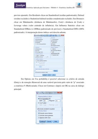 Estatística Aplicada para Iniciantes – Módulo 4 – Estatística Analítica III
previsto ajustado). Em Residuals clicar em Standardized (resíduo padronizado), Deleted
(resíduo excluído) e Studentized deleted (resíduo estudentizado excluído). Em Distances
clicar em Mahalanobis (distância de Mahalanobis), Cook´s (distância de Cook) e
Leverage values (valor centrado de influência). Em Influence Statistics clicar em
Standardized DfBeta (s) (DfBeta padronizado do previsor) e Standardized DfFit (DfFit
padronizado). A interpretação destes índices será descrita adiante.
Em Options em Use probability é possível selecionar os critério de entrada
(Entry) e de remoção (Removal) de uma variável previsora pelo valor de “p” associado
a estatística F (Multivariada). Clicar em Continue e depois em OK na caixa de dialogo
principal.
 
