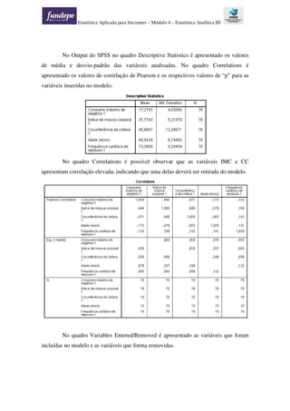 Estatística Aplicada para Iniciantes – Módulo 4 – Estatística Analítica III
No Output do SPSS no quadro Descriptive Statistics é apresentado os valores
de média e desvio-padrão das variáveis analisadas. No quadro Correlations é
apresentado os valores de correlação de Pearson e os respectivos valores de “p” para as
variáveis inseridas no modelo.
No quadro Correlations é possível observar que as variáveis IMC e CC
apresentam correlação elevada, indicando que uma delas deverá ser retirada do modelo.
No quadro Variables Entered/Removed é apresentado as variáveis que foram
incluídas no modelo e as variáveis que forma removidas.
 