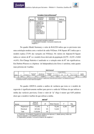 Estatística Aplicada para Iniciantes – Módulo 4 – Estatística Analítica III
No quadro Model Summary o valor de R=0,528 indica que os previsores tem
uma correlação modera com a variável de saída VO2max. O R Square (R2
) indica que o
modelo explica 27,9% das variações em VO2max. Os valores de Adjusted R Square
indica os valores de R2
se o modelo fosse derivado da população (0,279 – 0,235 = 0,044
=4,4%). Em Change Statistics é analisada se a variação entre de R2
são significativas.
Em Durbon-Watson se a hipótese de Independência dos Erros é satisfeita, onde quanto
mais próximo de 2 melhor.
No quadro ANOVA contém a análise de variância que testa se o modelo de
regressão é significativamente melhor para prever a saída de VO2max do que utilizar a
média das variáveis previsora. Como o valor de “p” (Sig) é menor que 0,05 podemo
dizer que o modelo é melhor do que utilizar a média.
 