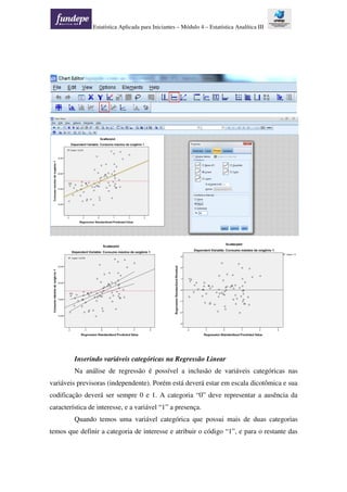Estatística Aplicada para Iniciantes – Módulo 4 – Estatística Analítica III
Inserindo variáveis categóricas na Regressão Linear
Na análise de regressão é possível a inclusão de variáveis categóricas nas
variáveis previsoras (independente). Porém está deverá estar em escala dicotômica e sua
codificação deverá ser sempre 0 e 1. A categoria “0” deve representar a ausência da
característica de interesse, e a variável “1” a presença.
Quando temos uma variável categórica que possui mais de duas categorias
temos que definir a categoria de interesse e atribuir o código “1”, e para o restante das
 