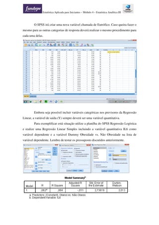 Estatística Aplicada para Iniciantes – Módulo 4 – Estatística Analítica III
O SPSS irá criar uma nova variável chamada de Eutrófico. Caso queira fazer o
mesmo para as outras categorias de resposta deverá realizar o mesmo procedimento para
cada uma delas.
Embora seja possível incluir variáveis categóricas nos previsores da Regressão
Linear, a variável de saída (Y) sempre deverá ser uma variável quantitativa.
Para exemplificar está situação utilize a planilha do SPSS Regressão Logística
e realize uma Regressão Linear Simples incluindo a variável quantitativa IL6 como
variável dependente e a variável Dummy Obesidade vs. Não Obesidade na lista de
variável dependente. Lembre de testar os pressuposto discutidos anteriormente.
 