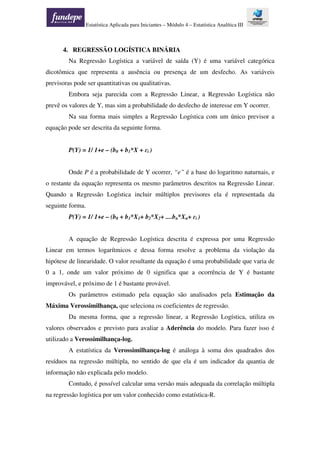Estatística Aplicada para Iniciantes – Módulo 4 – Estatística Analítica III
4. REGRESSÃO LOGÍSTICA BINÁRIA
Na Regressão Logística a variável de saída (Y) é uma variável categórica
dicotômica que representa a ausência ou presença de um desfecho. As variáveis
previsoras pode ser quantitativas ou qualitativas.
Embora seja parecida com a Regressão Linear, a Regressão Logística não
prevê os valores de Y, mas sim a probabilidade do desfecho de interesse em Y ocorrer.
Na sua forma mais simples a Regressão Logística com um único previsor a
equação pode ser descrita da seguinte forma.
P(Y) = 1/ 1+e – (b0 + b1*X + ɛi )
Onde P é a probabilidade de Y ocorrer, “e” é a base do logaritmo naturnais, e
o restante da equação representa os mesmo parâmetros descritos na Regressão Linear.
Quando a Regressão Logística incluir múltiplos previsores ela é representada da
seguinte forma.
P(Y) = 1/ 1+e – (b0 + b1*X1+ b2*X2+ ....bn*Xn+ ɛi )
A equação de Regressão Logística descrita é expressa por uma Regressão
Linear em termos logarítmicos e dessa forma resolve a problema da violação da
hipótese de linearidade. O valor resultante da equação é uma probabilidade que varia de
0 a 1, onde um valor próximo de 0 significa que a ocorrência de Y é bastante
improvável, e próximo de 1 é bastante provável.
Os parâmetros estimado pela equação são analisados pela Estimação da
Máxima Verossimilhança, que seleciona os coeficientes de regressão.
Da mesma forma, que a regressão linear, a Regressão Logística, utiliza os
valores observados e previsto para avaliar a Aderência do modelo. Para fazer isso é
utilizado a Verossimilhança-log.
A estatística da Verossimilhança-log é análoga à soma dos quadrados dos
resíduos na regressão múltipla, no sentido de que ela é um indicador da quantia de
informação não explicada pelo modelo.
Contudo, é possível calcular uma versão mais adequada da correlação múltipla
na regressão logística por um valor conhecido como estatística-R.
 