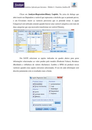 Estatística Aplicada para Iniciantes – Módulo 4 – Estatística Analítica III
Clicar em Analyze<Regression<Binary Logistic. Na caixa de dialogo que
abrir inserir em Dependent a variável que representa o desfecho que se pretende prever,
e em Covariates inserir as variáveis previsoras que se pretende testar. A opção
Categorical será utilizada somente quando houver uma variável categórica com mais de
duas categorias que seja necessário transformar em variável Dummy.
Em SAVE selecionar as opções indicadas no quadro abaixo para gerar
informações relacionadas ao valor predito pelo modelo (Predicted Values), Resíduos
(Residuals) e influência de valores (Incluence). Lembre o SPSS irá produzir novas
variáveis quando estas opções estiverem selecionadas. O uso de cada informação será
descrito juntamente com os resultados mais a frente.
 