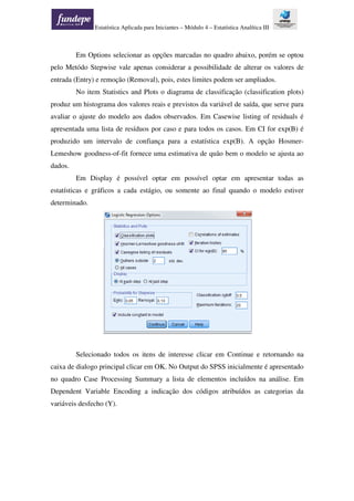 Estatística Aplicada para Iniciantes – Módulo 4 – Estatística Analítica III
Em Options selecionar as opções marcadas no quadro abaixo, porém se optou
pelo Metódo Stepwise vale apenas considerar a possibilidade de alterar os valores de
entrada (Entry) e remoção (Removal), pois, estes limites podem ser ampliados.
No item Statistics and Plots o diagrama de classificação (classification plots)
produz um histograma dos valores reais e previstos da variável de saída, que serve para
avaliar o ajuste do modelo aos dados observados. Em Casewise listing of residuals é
apresentada uma lista de resíduos por caso e para todos os casos. Em CI for exp(B) é
produzido um intervalo de confiança para a estatística exp(B). A opção Hosmer-
Lemeshow goodness-of-fit fornece uma estimativa de quão bem o modelo se ajusta ao
dados.
Em Display é possível optar em possível optar em apresentar todas as
estatísticas e gráficos a cada estágio, ou somente ao final quando o modelo estiver
determinado.
Selecionado todos os itens de interesse clicar em Continue e retornando na
caixa de dialogo principal clicar em OK. No Output do SPSS inicialmente é apresentado
no quadro Case Processing Summary a lista de elementos incluídos na análise. Em
Dependent Variable Encoding a indicação dos códigos atribuídos as categorias da
variáveis desfecho (Y).
 