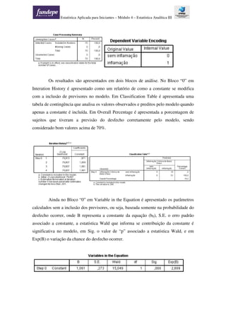Estatística Aplicada para Iniciantes – Módulo 4 – Estatística Analítica III
Os resultados são apresentados em dois blocos de análise. No Bloco “0” em
Interation History é apresentado como um relatório de como a constante se modifica
com a inclusão de previsores no modelo. Em Classification Table é apresentada uma
tabela de contingência que analisa os valores observados e preditos pelo modelo quando
apenas a constante é incluída. Em Overall Percentage é apresentada a porcentagem de
sujeitos que tiveram a previsão do desfecho corretamente pelo modelo, sendo
considerado bom valores acima de 70%.
Ainda no Bloco “0” em Variable in the Equation é apresentado os parâmetros
calculados sem a inclusão dos previsores, ou seja, baseada somente na probabilidade do
desfecho ocorrer, onde B representa a constante da equação (b0), S.E. o erro padrão
associado a constante, a estatística Wald que informa se contribuição da constante é
significativa no modelo, em Sig. o valor de “p” associado a estatística Wald, e em
Exp(B) o variação da chance do desfecho ocorrer.
 