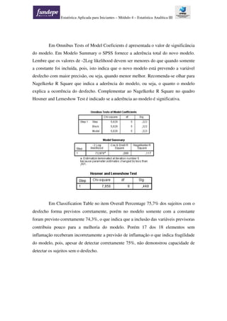 Estatística Aplicada para Iniciantes – Módulo 4 – Estatística Analítica III
Em Omnibus Tests of Model Coeficients é apresentada o valor de significância
do modelo. Em Modelo Summary o SPSS fornece a aderência total do novo modelo.
Lembre que os valores de -2Log likelihood devem ser menores do que quando somente
a constante foi incluída, pois, isto indica que o novo modelo está prevendo a variável
desfecho com maior precisão, ou seja, quando menor melhor. Recomenda-se olhar para
Nagelkerke R Square que indica a aderência do modelo, ou seja, o quanto o modelo
explica a ocorrência do desfecho. Complementar ao Nagelkerke R Square no quadro
Hosmer and Lemeshow Test é indicado se a aderência ao modelo é significativa.
Em Classification Table no item Overall Percentage 75,7% dos sujeitos com o
desfecho forma previstos corretamente, porém no modelo somente com a constante
foram previsto corretamente 74,3%, o que indica que a inclusão das variáveis previsoras
contribuiu pouco para a melhoria do modelo. Porém 17 dos 18 elementos sem
inflamação receberam incorretamente a previsão de inflamação o que indica fragilidade
do modelo, pois, apesar de detectar corretamente 75%, não demonstrou capacidade de
detectar os sujeitos sem o desfecho.
 