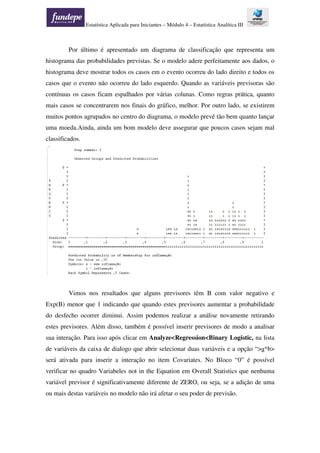 Estatística Aplicada para Iniciantes – Módulo 4 – Estatística Analítica III
Por último é apresentado um diagrama de classificação que representa um
histograma das probabilidades previstas. Se o modelo adere perfeitamente aos dados, o
histograma deve mostrar todos os casos em o evento ocorreu do lado direito e todos os
casos que o evento não ocorreu do lado esquerdo. Quando as variáveis previsoras são
contínuas os casos ficam espalhados por várias colunas. Como regras prática, quanto
mais casos se concentrarem nos finais do gráfico, melhor. Por outro lado, se existirem
muitos pontos agrupados no centro do diagrama, o modelo prevê tão bem quanto lançar
uma moeda.Ainda, ainda um bom modelo deve assegurar que poucos casos sejam mal
classificados.
Vimos nos resultados que alguns previsores têm B com valor negativo e
Exp(B) menor que 1 indicando que quando estes previsores aumentar a probabilidade
do desfecho ocorrer diminui. Assim podemos realizar a análise novamente retirando
estes previsores. Além disso, também é possível inserir previsores de modo a analisar
sua interação. Para isso após clicar em Analyze<Regression<Binary Logistic, na lista
de variáveis da caixa de dialogo que abrir selecionar duas variáveis e a opção “>a*b>
será ativada para inserir a interação no item Covariates. No Bloco “0” é possível
verificar no quadro Variabeles not in the Equation em Overall Statistics que nenhuma
variável previsor é significativamente diferente de ZERO, ou seja, se a adição de uma
ou mais destas variáveis no modelo não irá afetar o seu poder de previsão.
 