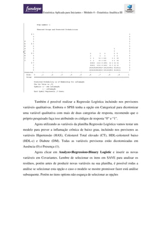 Estatística Aplicada para Iniciantes – Módulo 4 – Estatística Analítica III
Também é possível realizar a Regressão Logística incluindo nos previsores
variáveis qualitativas. Embora o SPSS tenha a opção em Categorical para dicotimizar
uma variável qualitativa com mais de duas categorias de resposta, recomendo que o
próprio pesquisado faça isso atribuindo os códigos de resposta “0” e “1”.
Agora utilizando as variáveis da planilha Regressão Logística vamos testar um
modelo para prever a inflamação crônica de baixo grau, incluindo nos previsores as
variáveis Hipertensão (HAS), Colesterol Total elevado (CT), HDL-colesterol baixo
(HDL-c) e Diabete (DM). Todas as variáveis previsoras estão dicotomizadas em
Ausência (0) e Presença (1).
Agora clicar em Analyze<Regression<Binary Logistic e inserir as novas
variáveis em Covariantes. Lembre de selecionar os itens em SAVE para analisar os
resíduos, porém antes de produzir novas variáveis na sua planilha, é possível rodas a
análise se selecionar esta opção e caso o modelo se mostre promissor fazer está análise
subsequente. Porém no itens options não esqueça de selecionar as opções
 