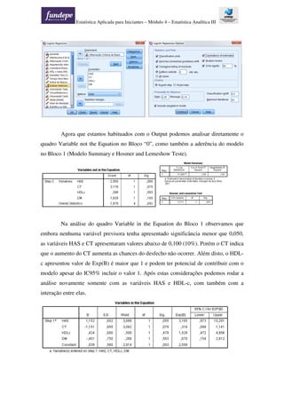 Estatística Aplicada para Iniciantes – Módulo 4 – Estatística Analítica III
Agora que estamos habituados com o Output podemos analisar diretamente o
quadro Variable not the Equation no Bloco “0”, como também a aderência do modelo
no Bloco 1 (Modelo Summary e Hosmer and Lemeshow Teste).
Na análise do quadro Variable in the Equation do Bloco 1 observamos que
embora nenhuma variável previsora tenha apresentado significância menor que 0,050,
as variáveis HAS e CT apresentaram valores abaixo de 0,100 (10%). Porém o CT indica
que o aumento do CT aumenta as chances do desfecho não ocorrer. Além disto, o HDL-
c apresentou valor de Exp(B) é maior que 1 e podem ter potencial de contribuir com o
modelo apesar do IC95% incluir o valor 1. Após estas considerações podemos rodar a
análise novamente somente com as variáveis HAS e HDL-c, com também com a
interação entre elas.
 