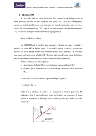 Estatística Aplicada para Iniciantes – Módulo 4 – Estatística Analítica III
1. REGRESSÃO
A correlação pode ser uma ferramenta útil, porém ela não informa sobre o
poder preditivo de uma ou mais variáveis. Por outro lado, a REGRESSÃO permite
ajustar um modelo preditivo, ou seja, construir um modelo matemático para prever os
valores da variável dependente (VD) a partir de uma ou mais variáveis independentes
(VI). O conceito de regressão é baseado na equação genérica:
Saídai = (Modeloi) + Erroi
Na REGRESSÃO o modelo que ajustamos é linear, ou seja, o modelo é
baseado em uma RETA. Desta forma, é necessário ajustar o melhor modelo que
descreve os dados. Porém lembre que o melhor modelo ainda pode não ser suficiente
para prever suficientemente a Saída (VD). Existem vários modelos de ajuste da linha ou
reta de regressão e o mais utilizado é o métodos dos mínimos quadrados.
A Reta é definida por dois aspectos:
a) A inclinação da linha (Slope), normalmente representado por “b1”;
b) O ponto que a linha cruza o eixo vertical (y), conhecido como intercepto
(b0).
Desta forma, o modelo pode ser representado pela equação:
Yi = (b0+bi *Xi) + ei
Onde Yi é a variável de saída e Xi representa a variável previsora. Os
parâmetros b0 e bi são conhecidos como coeficientes de regressão. O termo
resíduo ei representa a diferença entre o valor previsto pela linha e o valor
observado.
 