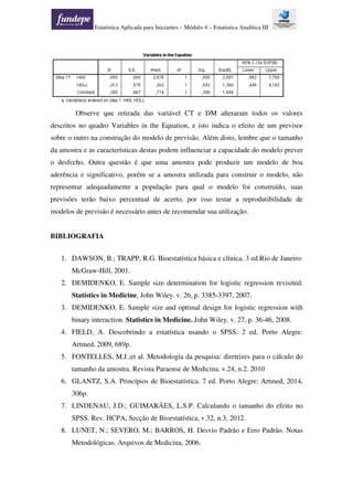 Estatística Aplicada para Iniciantes – Módulo 4 – Estatística Analítica III
Observe que retirada das variável CT e DM alteraram todos os valores
descritos no quadro Variables in the Equation, e isto indica o efeito de um previsor
sobre o outro na construção do modelo de previsão. Além disto, lembre que o tamanho
da amostra e as características destas podem influenciar a capacidade do modelo prever
o desfecho. Outra questão é que uma amostra pode produzir um modelo de boa
aderência e significativo, porém se a amostra utilizada para construir o modelo, não
representar adequadamente a população para qual o modelo foi construído, suas
previsões terão baixo percentual de acerto, por isso testar a reprodutibilidade de
modelos de previsão é necessário antes de recomendar sua utilização.
BIBLIOGRAFIA
1. DAWSON, B.; TRAPP, R.G. Bioestatística básica e clínica. 3 ed.Rio de Janeiro:
McGraw-Hill, 2001.
2. DEMIDENKO, E. Sample size determination for logistic regression revisited.
Statistics in Medicine, John Wiley. v. 26, p. 3385-3397, 2007.
3. DEMIDENKO, E. Sample size and optimal design for logistic regression with
binary interaction. Statistics in Medicine. John Wiley. v. 27, p. 36-46, 2008.
4. FIELD, A. Descobrindo a estatística usando o SPSS. 2 ed. Porto Alegre:
Artmed, 2009, 689p.
5. FONTELLES, M.J.;et al. Metodologia da pesquisa: diretrizes para o cálculo do
tamanho da amostra. Revista Paraense de Medicina. v.24, n.2. 2010
6. GLANTZ, S.A. Princípios de Bioestatística. 7 ed. Porto Alegre: Artmed, 2014,
306p.
7. LINDENAU, J.D.; GUIMARÃES, L.S.P. Calculando o tamanho do efeito no
SPSS. Rev. HCPA, Secção de Bioestatística, v.32, n.3, 2012.
8. LUNET, N.; SEVERO, M.; BARROS, H. Desvio Padrão e Erro Padrão. Notas
Metodológicas. Arquivos de Medicina, 2006.
 