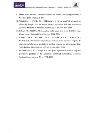 Estatística Aplicada para Iniciantes – Módulo 4 – Estatística Analítica III
9. MIOT, Hélio Amante. Tamanho da amostra em estudos clínicos experimentais. J
Vas Bras. 2011; 10 (4); 275-278.
10. NOVIKOV, I.; FUND, N.; FREEDMAN, L. S. A modified approach to
estimating sample size for simple logistic regression with one continuous
covariate. Statistics in Medicine. John Wiley. v. 29, p. 97-107, 2009.
11. RIBAS, J.R.; VIEIRA, P.R.C. Análise multivariada com o uso do SPSS. 1 ed.
Rio de Janeiro: Editora Ciência Moderna, 2011, 272p.
12. VIEIRA, A.C.R.; ALVAREZ, M.M.; MARINS, V.M.R.; SICHIERI, R.;
VEIGA, G.V. Desempenho de pontos de corte do índice de massa corporal de
diferentes referências na predição de gordura corporal em adolescentes. Cad.
Saúde Pública, Rio de Janeiro, v.22, n.8, p.1681-1690, 2006.
13. WHITTEMORE, A. S. Sample size for logistic regression with small response
probability. Journal of the American Statistical Association. American
Statistical Association. v. 76, p. 27-32, 1981.
View publication statsView publication stats
 
