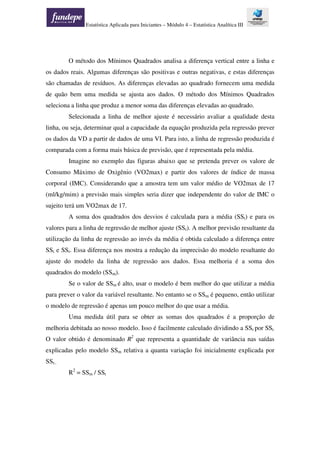 Estatística Aplicada para Iniciantes – Módulo 4 – Estatística Analítica III
O método dos Mínimos Quadrados analisa a diferença vertical entre a linha e
os dados reais. Algumas diferenças são positivas e outras negativas, e estas diferenças
são chamadas de resíduos. As diferenças elevadas ao quadrado fornecem uma medida
de quão bem uma medida se ajusta aos dados. O método dos Mínimos Quadrados
seleciona a linha que produz a menor soma das diferenças elevadas ao quadrado.
Selecionada a linha de melhor ajuste é necessário avaliar a qualidade desta
linha, ou seja, determinar qual a capacidade da equação produzida pela regressão prever
os dados da VD a partir de dados de uma VI. Para isto, a linha de regressão produzida é
comparada com a forma mais básica de previsão, que é representada pela média.
Imagine no exemplo das figuras abaixo que se pretenda prever os valore de
Consumo Máximo de Oxigênio (VO2max) e partir dos valores de índice de massa
corporal (IMC). Considerando que a amostra tem um valor médio de VO2max de 17
(ml/kg/mim) a previsão mais simples seria dizer que independente do valor de IMC o
sujeito terá um VO2max de 17.
A soma dos quadrados dos desvios é calculada para a média (SSt) e para os
valores para a linha de regressão de melhor ajuste (SSr). A melhor previsão resultante da
utilização da linha de regressão ao invés da média é obtida calculado a diferença entre
SSt e SSr. Essa diferença nos mostra a redução da imprecisão do modelo resultante do
ajuste do modelo da linha de regressão aos dados. Essa melhoria é a soma dos
quadrados do modelo (SSm).
Se o valor de SSm é alto, usar o modelo é bem melhor do que utilizar a média
para prever o valor da variável resultante. No entanto se o SSm é pequeno, então utilizar
o modelo de regressão é apenas um pouco melhor do que usar a média.
Uma medida útil para se obter as somas dos quadrados é a proporção de
melhoria debitada ao nosso modelo. Isso é facilmente calculado dividindo a SSr por SSt.
O valor obtido é denominado R2
que representa a quantidade de variância nas saídas
explicadas pelo modelo SSm relativa a quanta variação foi inicialmente explicada por
SSt..
R2
= SSm / SSt
 