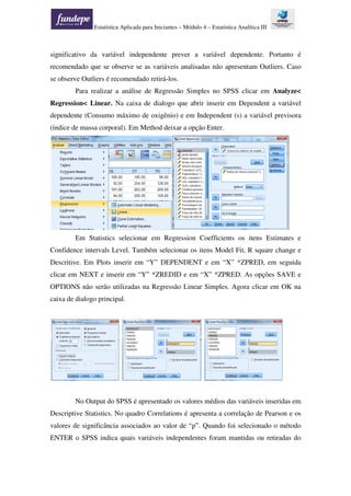 Estatística Aplicada para Iniciantes – Módulo 4 – Estatística Analítica III
significativo da variável independente prever a variável dependente. Portanto é
recomendado que se observe se as variáveis analisadas não apresentam Outliers. Caso
se observe Outliers é recomendado retirá-los.
Para realizar a análise de Regressão Simples no SPSS clicar em Analyze<
Regression< Linear. Na caixa de dialogo que abrir inserir em Dependent a variável
dependente (Consumo máximo de oxigênio) e em Independent (s) a variável previsora
(índice de massa corporal). Em Method deixar a opção Enter.
Em Statistics selecionar em Regression Coefficients os itens Estimates e
Confidence intervals Level. Também selecionar os itens Model Fit, R square change e
Descritive. Em Plots inserir em “Y” DEPENDENT e em “X” *ZPRED, em seguida
clicar em NEXT e inserir em “Y” *ZREDID e em “X” *ZPRED. As opções SAVE e
OPTIONS não serão utilizadas na Regressão Linear Simples. Agora clicar em OK na
caixa de dialogo principal.
No Output do SPSS é apresentado os valores médios das variáveis inseridas em
Descriptive Statistics. No quadro Correlations é apresenta a correlação de Pearson e os
valores de significância associados ao valor de “p”. Quando foi selecionado o método
ENTER o SPSS indica quais variáveis independentes foram mantidas ou retiradas do
 